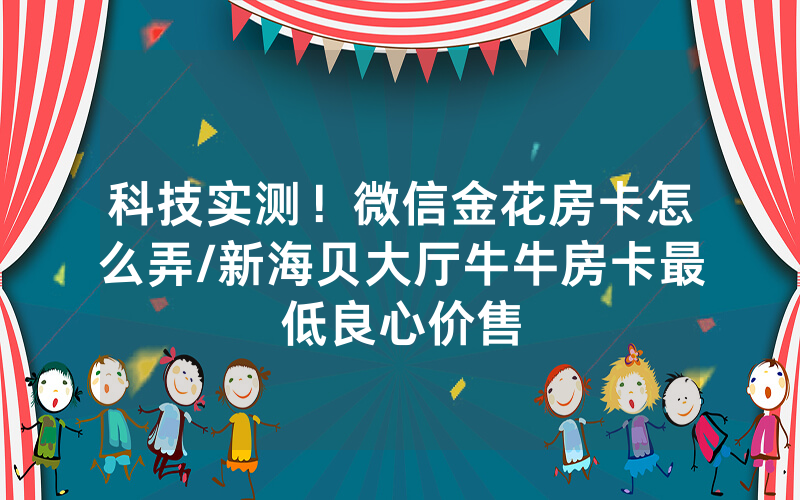 科技实测！微信金花房卡怎么弄/新海贝大厅牛牛房卡最低良心价售