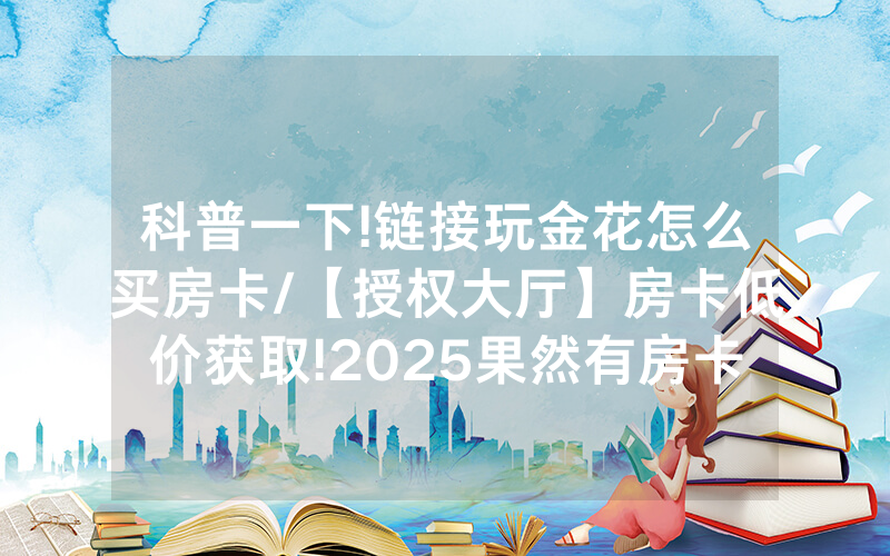 科普一下!链接玩金花怎么买房卡/【授权大厅】房卡低价获取!2025果然有房卡教程