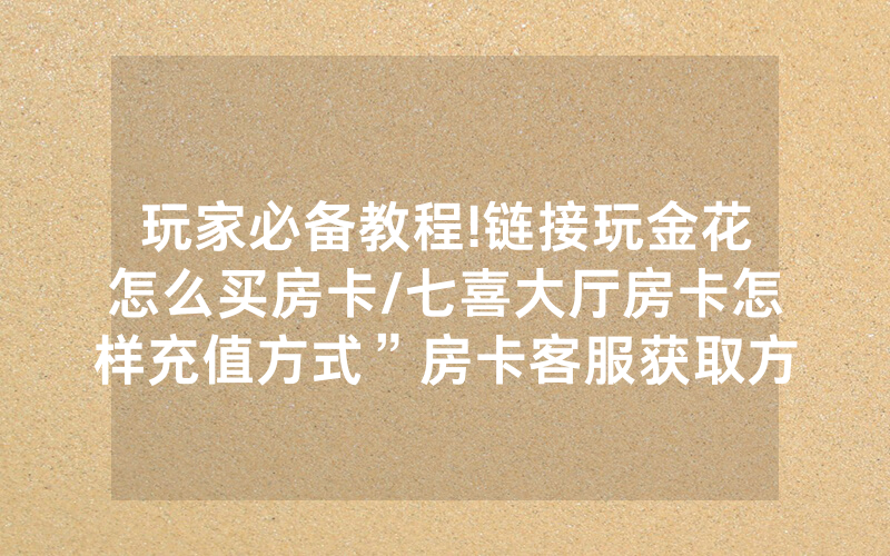 玩家必备教程!链接玩金花怎么买房卡/七喜大厅房卡怎样充值方式”房卡客服获取方式-知乎