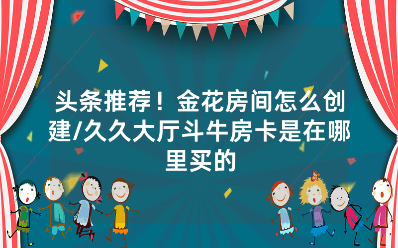 头条推荐！金花房间怎么创建/久久大厅斗牛房卡是在哪里买的