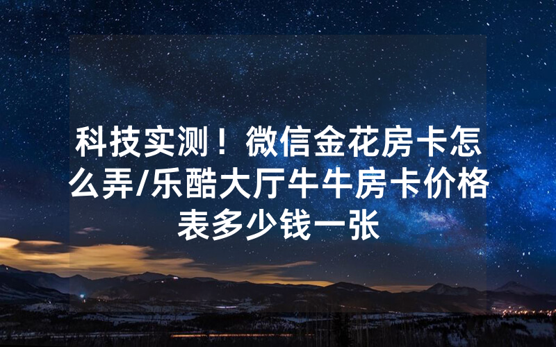 科技实测！微信金花房卡怎么弄/乐酷大厅牛牛房卡价格表多少钱一张