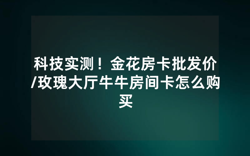 科技实测！金花房卡批发价/玫瑰大厅牛牛房间卡怎么购买