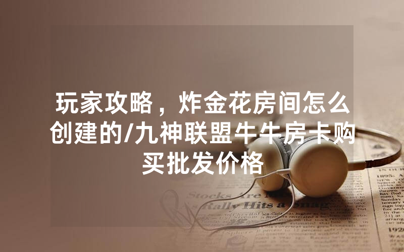 玩家攻略，炸金花房间怎么创建的/九神联盟牛牛房卡购买批发价格