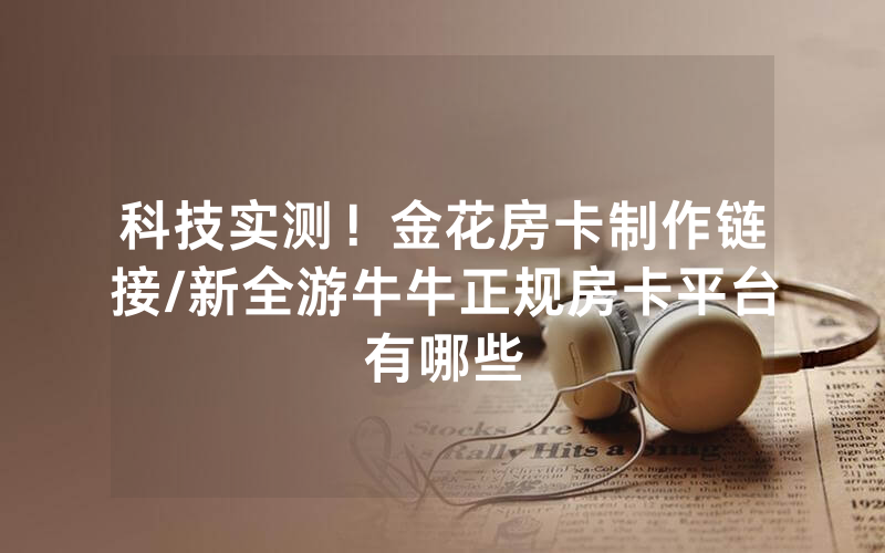 科技实测！金花房卡制作链接/新全游牛牛正规房卡平台有哪些