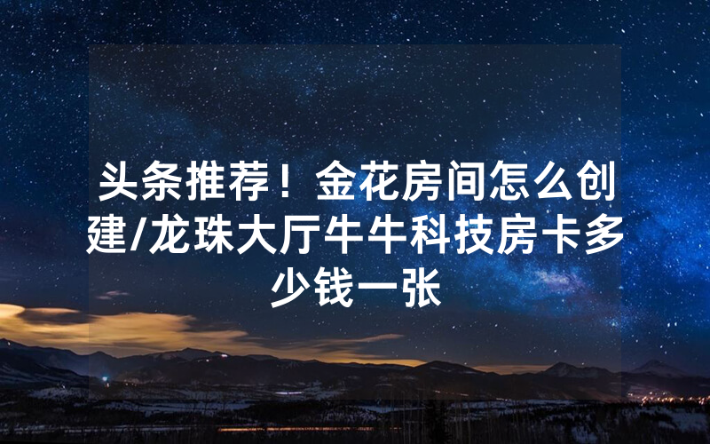 头条推荐！金花房间怎么创建/龙珠大厅牛牛科技房卡多少钱一张