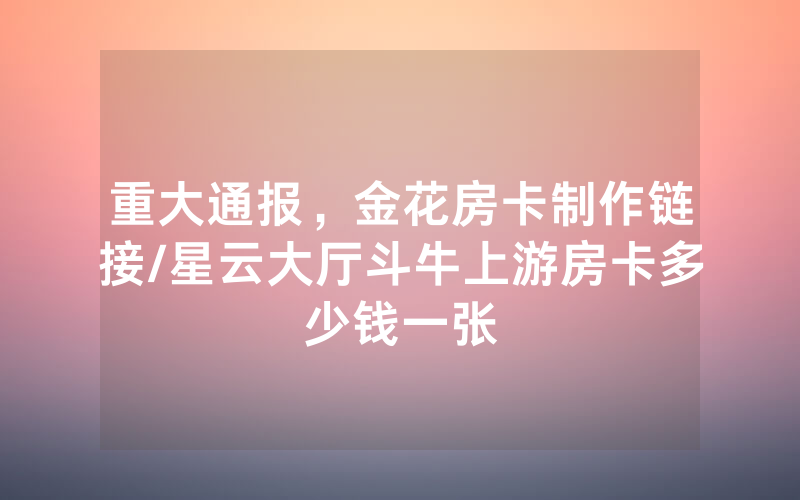重大通报，金花房卡制作链接/星云大厅斗牛上游房卡多少钱一张