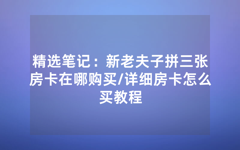 精选笔记：新老夫子拼三张房卡在哪购买/详细房卡怎么买教程