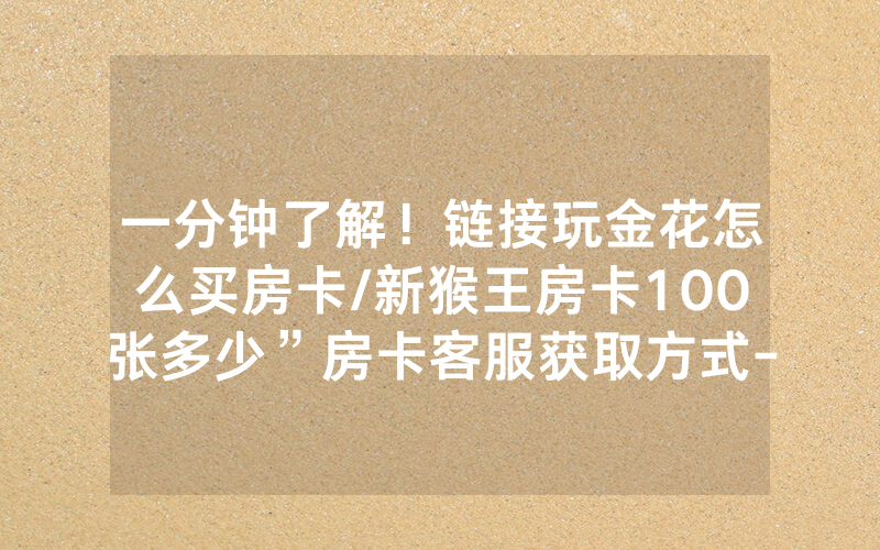 一分钟了解！链接玩金花怎么买房卡/新猴王房卡100张多少”房卡客服获取方式-知乎