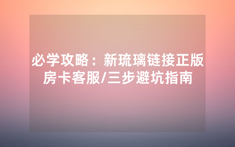 必学攻略：新琉璃链接正版房卡客服/三步避坑指南