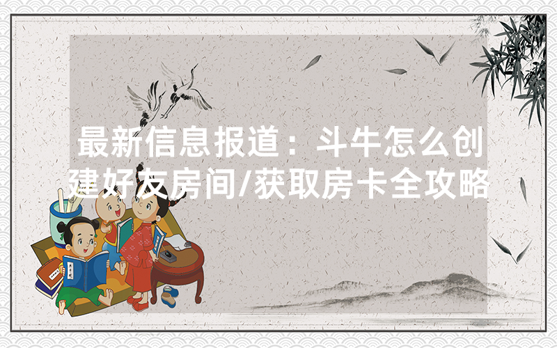 最新信息报道：斗牛怎么创建好友房间/获取房卡全攻略