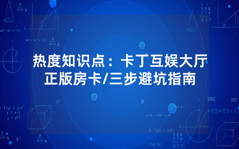 热度知识点：卡丁互娱大厅正版房卡/三步避坑指南