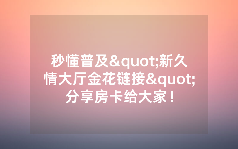 秒懂普及"新久情大厅金花链接"分享房卡给大家！