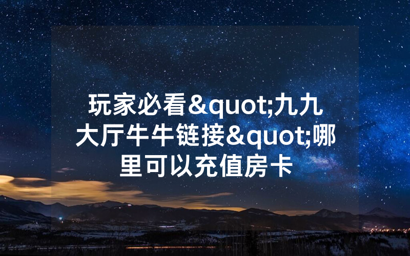 玩家必看"九九大厅牛牛链接"哪里可以充值房卡