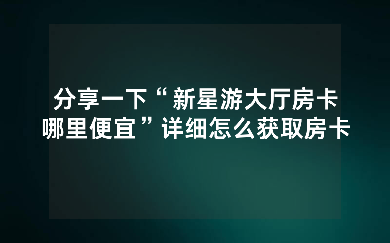 分享一下“新星游大厅房卡哪里便宜”详细怎么获取房卡
