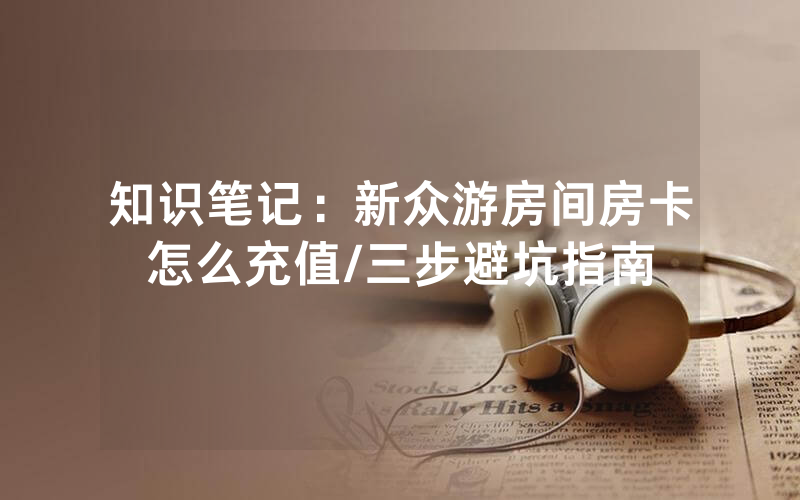 知识笔记：新众游房间房卡怎么充值/三步避坑指南