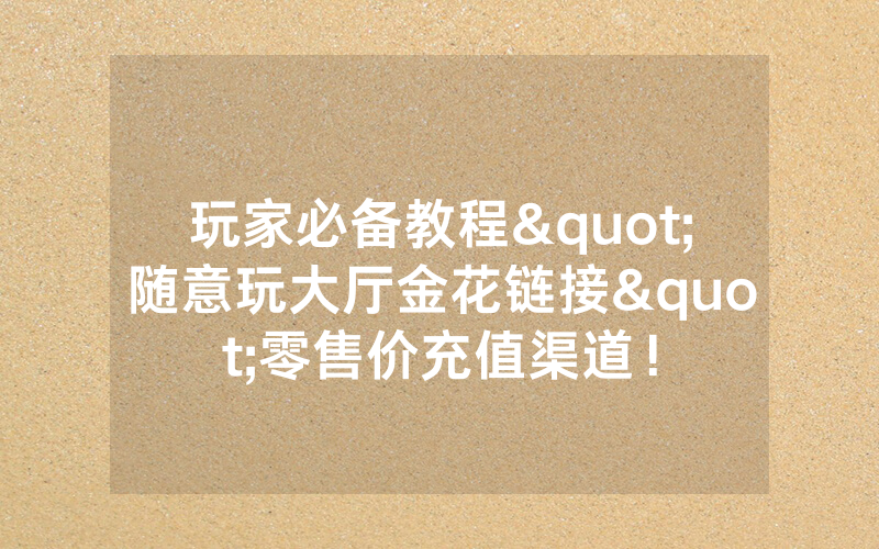玩家必备教程"随意玩大厅金花链接"零售价充值渠道！