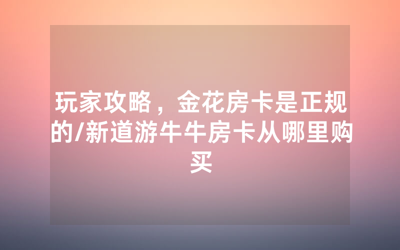 玩家攻略，金花房卡是正规的/新道游牛牛房卡从哪里购买