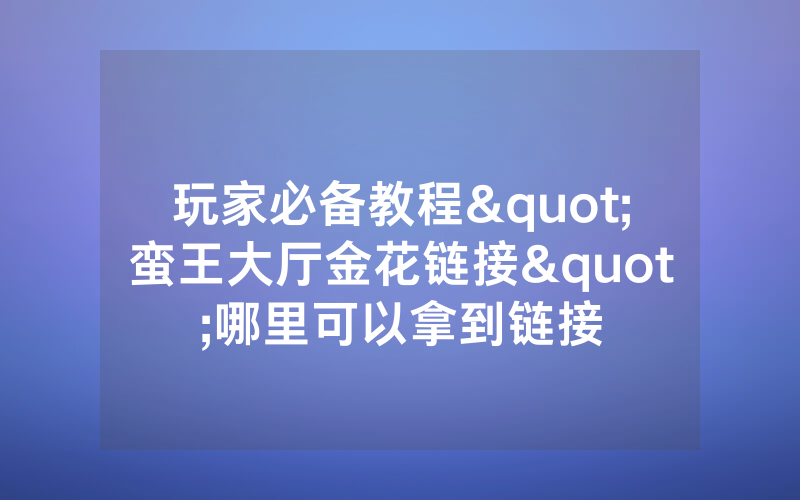 玩家必备教程"蛮王大厅金花链接"哪里可以拿到链接