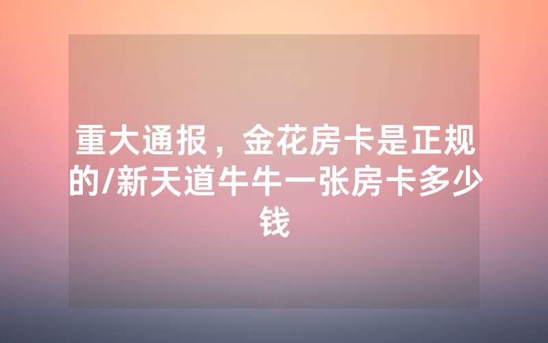 重大通报，金花房卡是正规的/新天道牛牛一张房卡多少钱