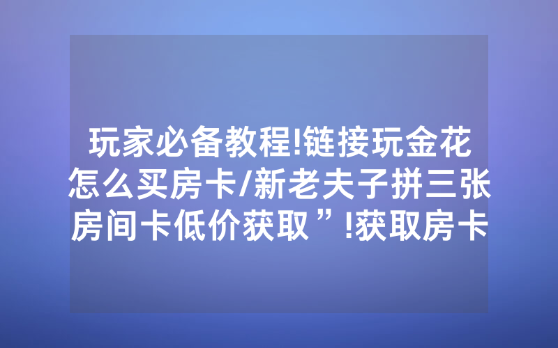 玩家必备教程!链接玩金花怎么买房卡/新老夫子拼三张房间卡低价获取”!获取房卡教程-知乎