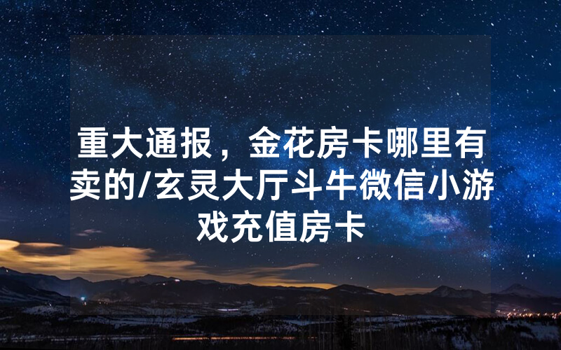 重大通报，金花房卡哪里有卖的/玄灵大厅斗牛微信小游戏充值房卡