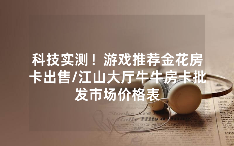 科技实测！游戏推荐金花房卡出售/江山大厅牛牛房卡批发市场价格表