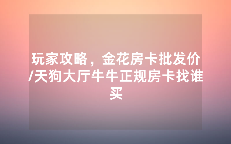 玩家攻略，金花房卡批发价/天狗大厅牛牛正规房卡找谁买
