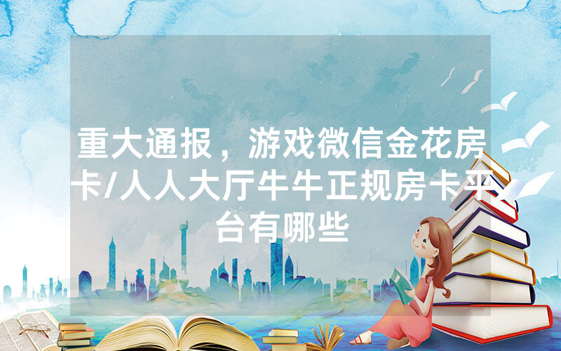 重大通报，游戏微信金花房卡/人人大厅牛牛正规房卡平台有哪些