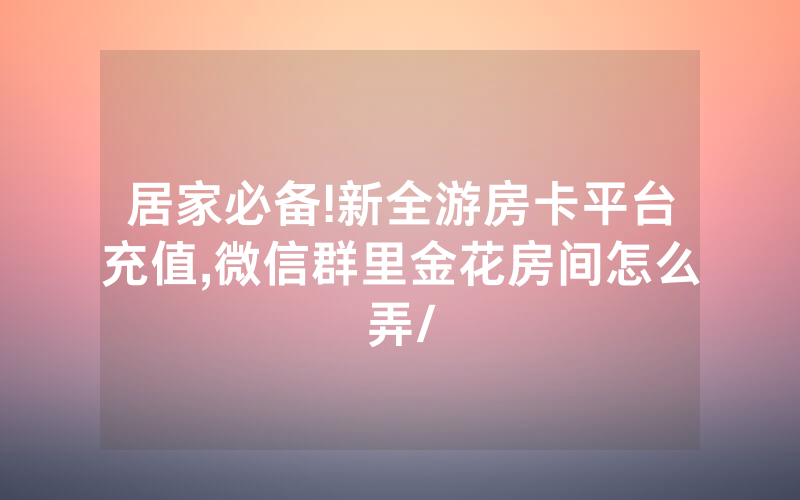 居家必备!新全游房卡平台充值,微信群里金花房间怎么弄/