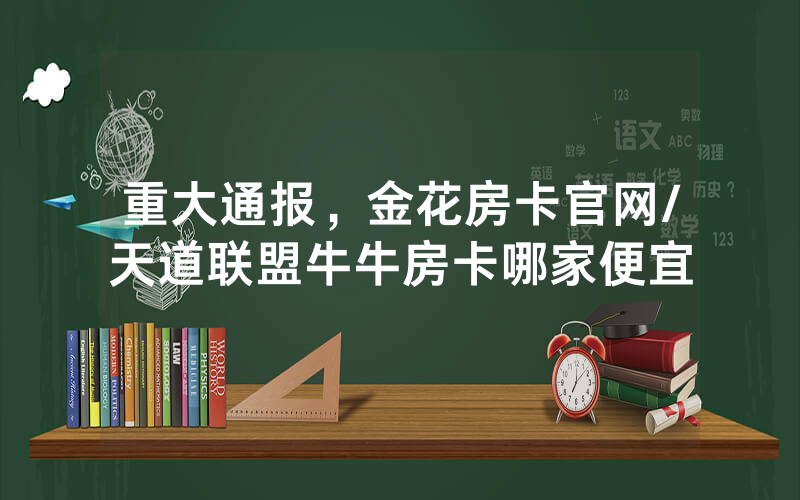 重大通报，金花房卡官网/天道联盟牛牛房卡哪家便宜
