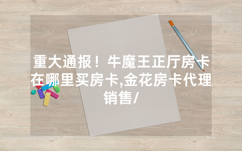 重大通报！牛魔王正厅房卡在哪里买房卡,金花房卡代理销售/