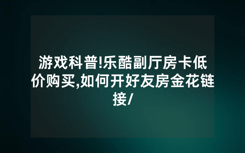 游戏科普!乐酷副厅房卡低价购买,如何开好友房金花链接/
