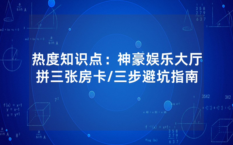 热度知识点：神豪娱乐大厅拼三张房卡/三步避坑指南