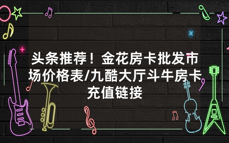 头条推荐！金花房卡批发市场价格表/九酷大厅斗牛房卡充值链接