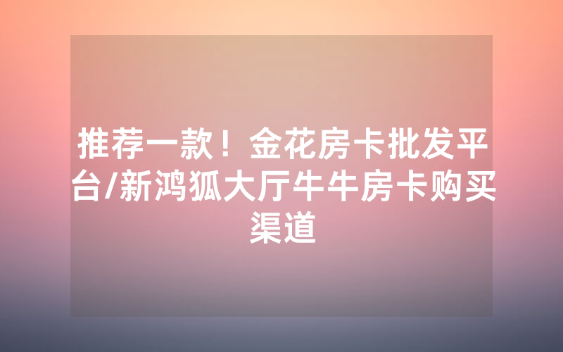 推荐一款！金花房卡批发平台/新鸿狐大厅牛牛房卡购买渠道
