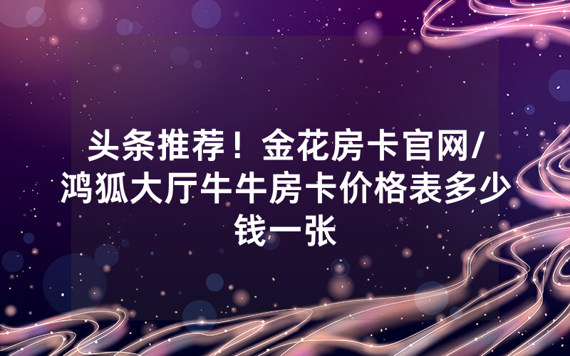 头条推荐！金花房卡官网/鸿狐大厅牛牛房卡价格表多少钱一张