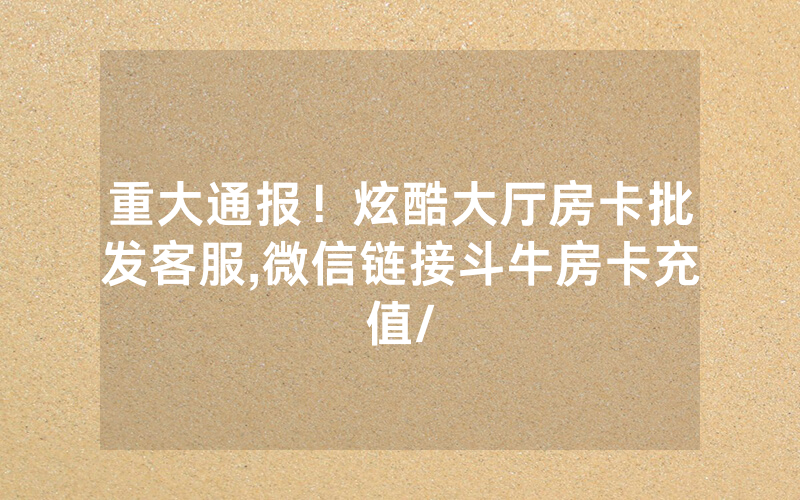 重大通报！炫酷大厅房卡批发客服,微信链接斗牛房卡充值/
