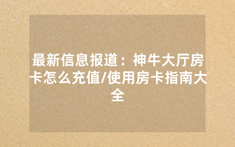 最新信息报道：神牛大厅房卡怎么充值/使用房卡指南大全