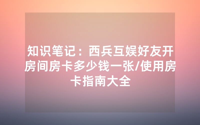 知识笔记：西兵互娱好友开房间房卡多少钱一张/使用房卡指南大全