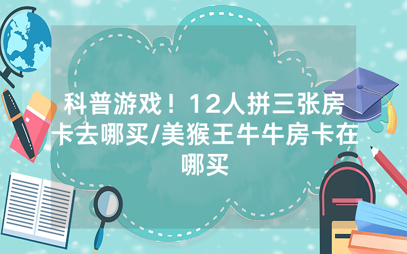 科普游戏！12人拼三张房卡去哪买/美猴王牛牛房卡在哪买