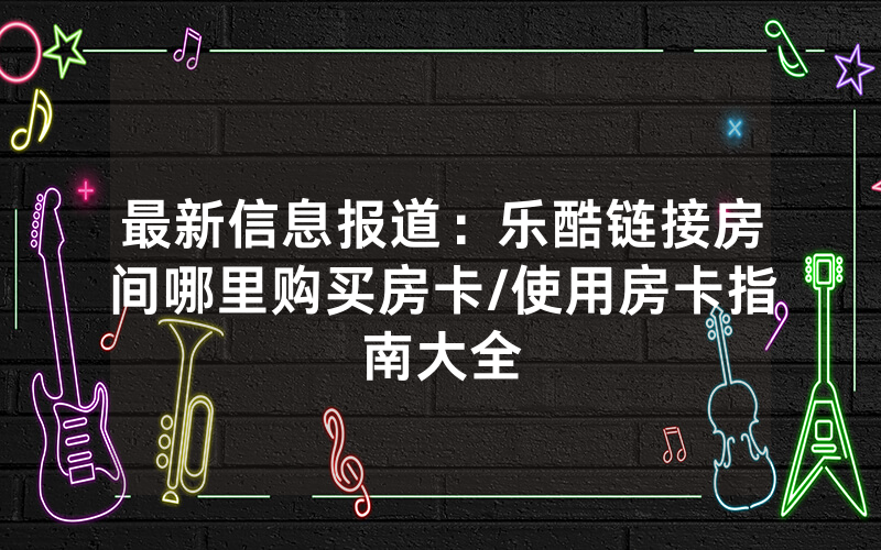 最新信息报道：乐酷链接房间哪里购买房卡/使用房卡指南大全