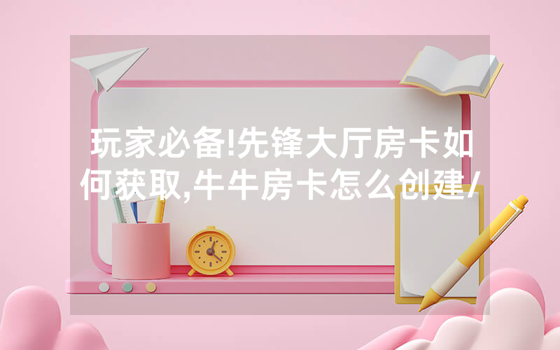 玩家必备!先锋大厅房卡如何获取,牛牛房卡怎么创建/