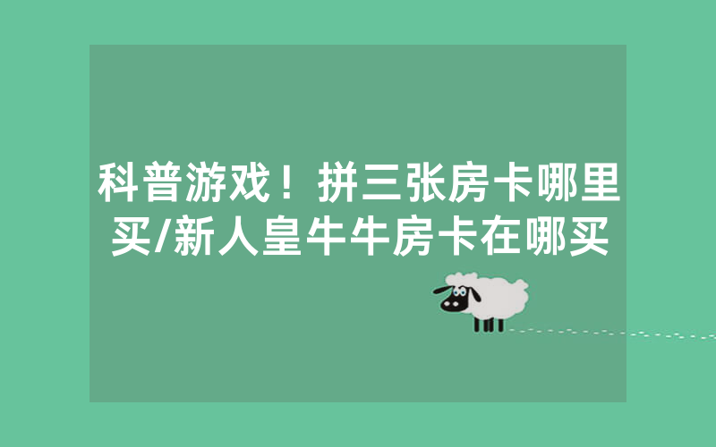 科普游戏！拼三张房卡哪里买/新人皇牛牛房卡在哪买