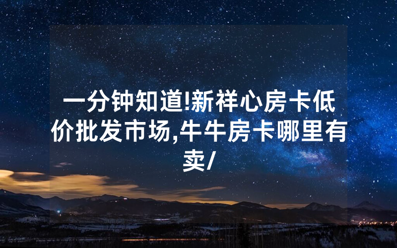 一分钟知道!新祥心房卡低价批发市场,牛牛房卡哪里有卖/