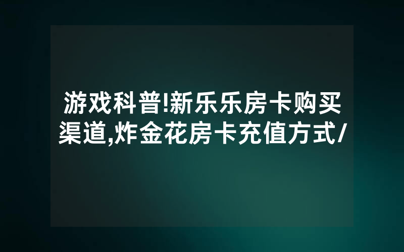 游戏科普!新乐乐房卡购买渠道,炸金花房卡充值方式/