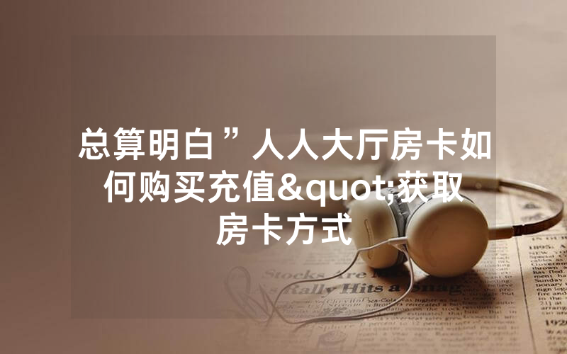 总算明白”人人大厅房卡如何购买充值"获取房卡方式