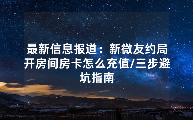 最新信息报道：新微友约局开房间房卡怎么充值/三步避坑指南