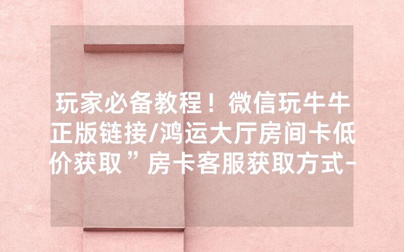 玩家必备教程！微信玩牛牛正版链接/鸿运大厅房间卡低价获取”房卡客服获取方式-知乎