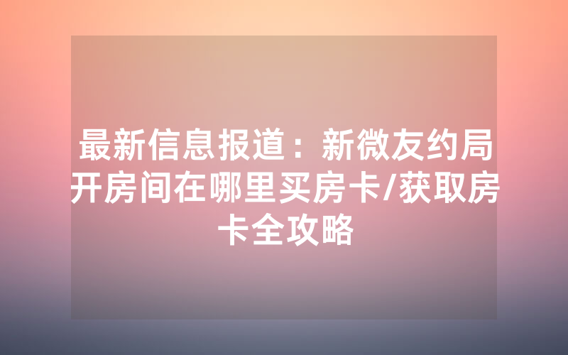 最新信息报道：新微友约局开房间在哪里买房卡/获取房卡全攻略