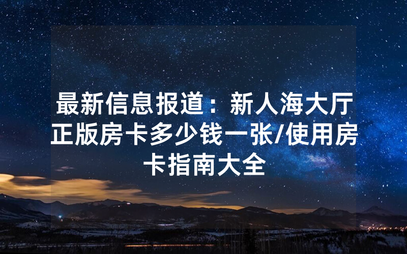 最新信息报道：新人海大厅正版房卡多少钱一张/使用房卡指南大全
